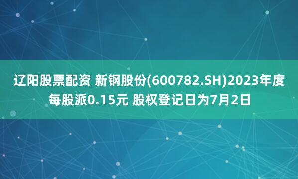辽阳股票配资 新钢股份(600782.SH)2023年度每股派0.15元 股权登记日为7月2日