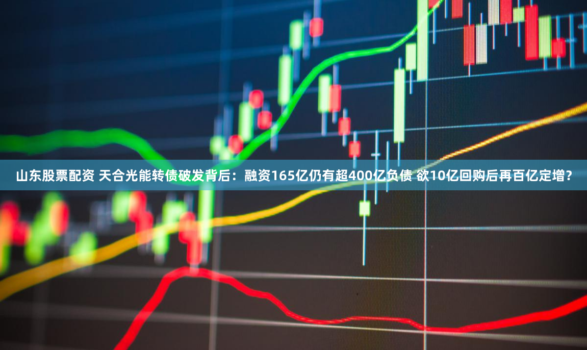 山东股票配资 天合光能转债破发背后：融资165亿仍有超400亿负债 欲10亿回购后再百亿定增？