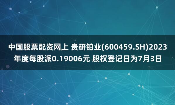 中国股票配资网上 贵研铂业(600459.SH)2023年度每股派0.19006元 股权登记日为7月3日