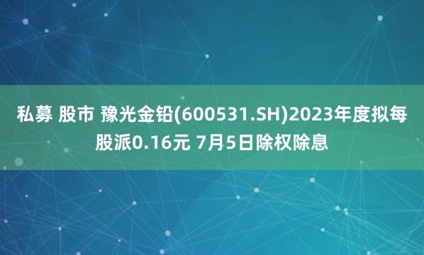 私募 股市 豫光金铅(600531.SH)2023年度拟每股派0.16元 7月5日除权除息