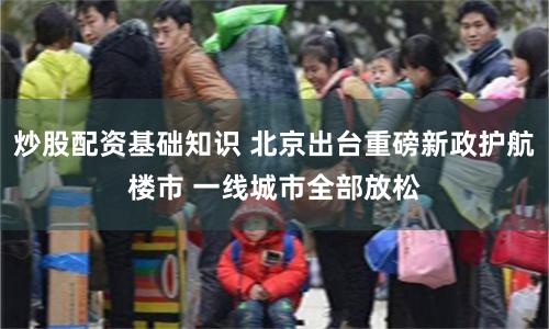 炒股配资基础知识 北京出台重磅新政护航楼市 一线城市全部放松