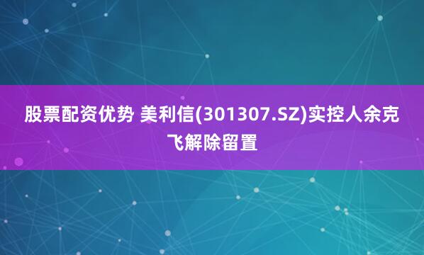 股票配资优势 美利信(301307.SZ)实控人余克飞解除留置