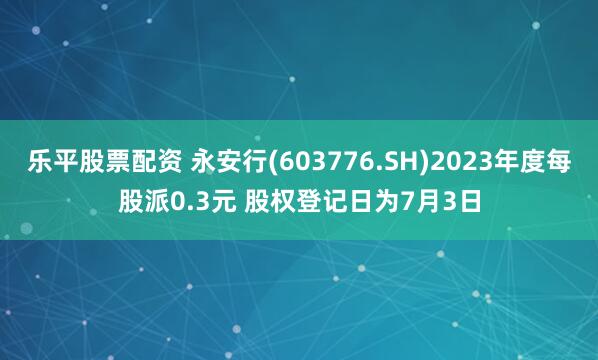 乐平股票配资 永安行(603776.SH)2023年度每股派0.3元 股权登记日为7月3日