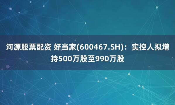 河源股票配资 好当家(600467.SH)：实控人拟增持500万股至990万股