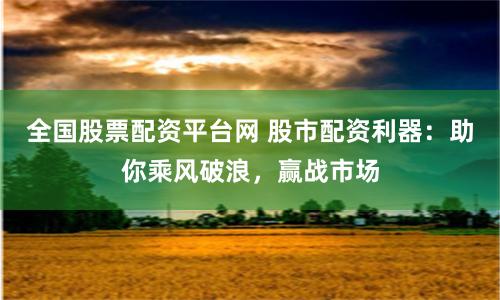 全国股票配资平台网 股市配资利器：助你乘风破浪，赢战市场