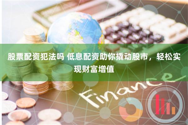 股票配资犯法吗 低息配资助你撬动股市，轻松实现财富增值