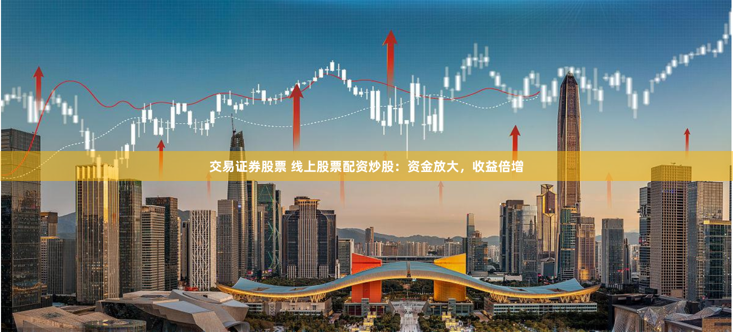 交易证券股票 线上股票配资炒股：资金放大，收益倍增