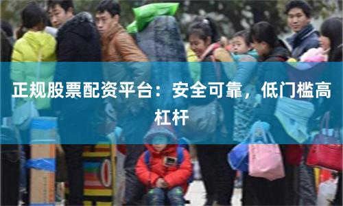 正规股票配资平台:安全可靠,低门槛高杠杆