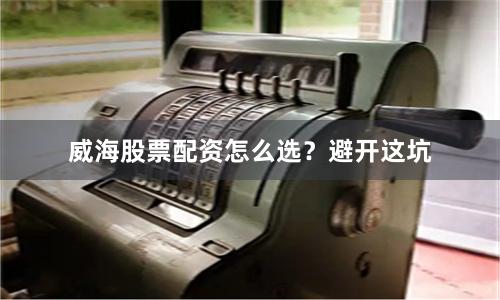威海股票配资怎么选？避开这坑
