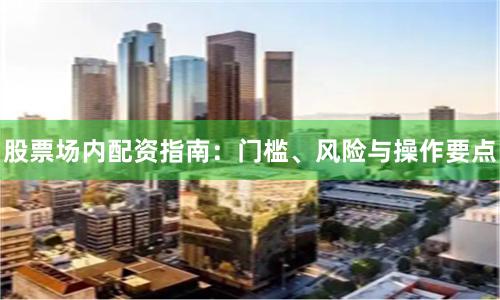 股票场内配资指南：门槛、风险与操作要点
